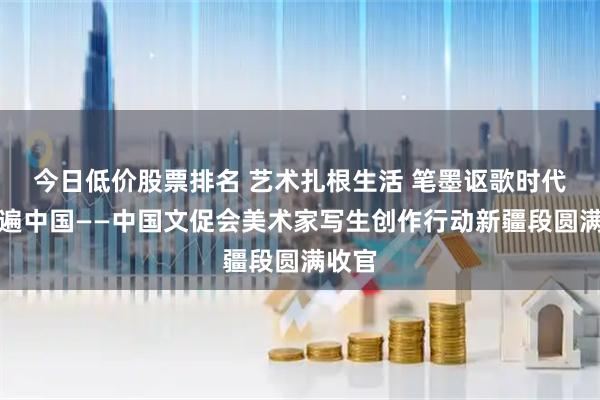 今日低价股票排名 艺术扎根生活 笔墨讴歌时代：走遍中国——中国文促会美术家写生创作行动新疆段圆满收官
